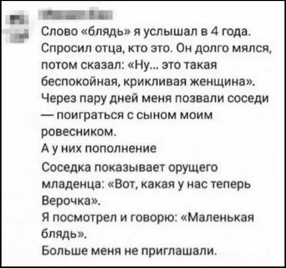 Слово «блядь» я услышал в 4 года. Спросил отца, кто это. Он долго мылялся, потом сказал: «Ну... это такая беспокойная, крикливая женщина». Через пару дней меня позвали соседи — поиграть с сыном моим ровесником. А у них пополнение. Соседка показывает орущего младенца: «Вот, какая у нас теперь Верочка». Я посмотрел и говорю: «Маленькая блядь». Большe меня не приглашали.