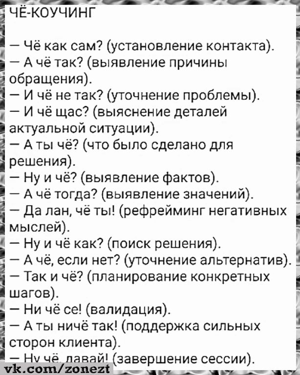 ЧЁ-КОУЧИНГ
— Чё как сам? (установка контакта).
— А чё так? (выявление причины обращения).
— И чё так? (уточнение проблемы).
— И чё щас? (выяснение деталей актуальной ситуации).
— А ты чё? (что было сделано для решения).
— Ну и чё? (выявление фактов).
— А чё тогда? (выявление значений).
— Да лан, чё ты! (рефрейминг негативных мыслей).
— Ну и чё как? (поиск решения).
— А чё, если нет? (уточнение альтернатив).
— Так и чё? (планирование конкретных шагов).
— Ни чё се! (валидация).
— А ты ничё так! (поддержка сильных сторон клиента).
— Ну чёй давай! (завершение сессии).