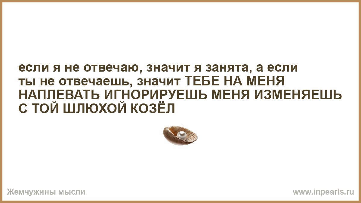 если я не отвечаю, значит я занята, а если ты не отвечаешь, значит ТЕБЕ НА МЕНЯ НАПЛЕВАТЬ ИГНОРИРУЕШЬ МЕНЯ ИЗМЕНЯЕШЬ С ТОЙ ШЛЮХОЙ КОЗЁЛ