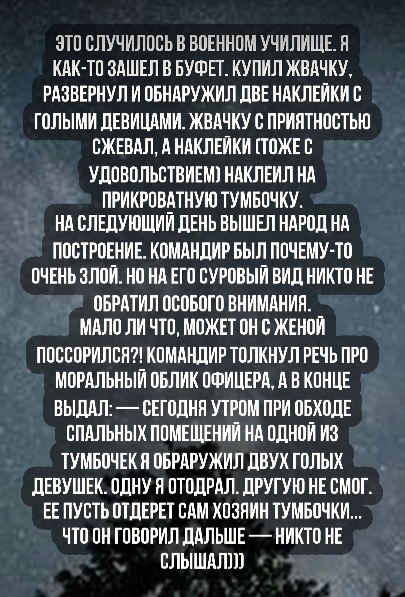 ЭТО СЛУЧИЛОСЬ В ВОЕННОМ УЧИЛИЩЕ. Я КАК-ТО ЗАШЕЛ В БУФЕТ. КУПИЛ ЖВАЧКУ, РАЗВЕРНУЛ И ОБНАРУЖИЛ ДВЕ НАКЛЕЙКИ С ГОЛЫМИ ДЕВИЦАМИ. ЖВАЧКУ С ПРИЯТНОСТЬЮ СЖЕВАЛ, А НАКЛЕЙКИ (ТОЖЕ С УДОВОЛЬСТВИЕМ) НАКЛЕИЛ НА ПРИКРОВАТНУЮ ТУМБОЧКУ. НА СЛЕДУЮЩИЙ ДЕНЬ ВЫШЕЛ НАРОД НА ПОСТРОЕНИЕ. КОМАНДИР БЫЛ ПОЧЕМУ-ТО ОЧЕНЬ ЗЛОЙ. НО НА ЕГО СУРОВЫЙ ВИД НИКТО НЕ ОБРАТИЛ ОСОБОГО