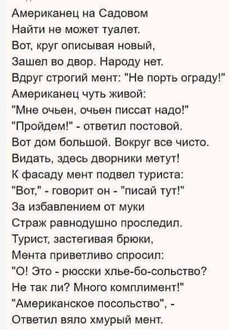 Американец на Садовом Найти на может туелет Вот круг описывая новый Зашел во двор Народу нет Вдруг строгий мент Нв порть ограду Американец чуть живой Мне очьен очьвн писсат надо Пройдем ответил постовой Вот дом большой Вокруг все чисто Видать здесь дворники метут К фасаду мент подвел туриста Вот говорит он писай тут За избавлением от муки Страж равнодушно проследил Турист застегивая брюки Мента пр