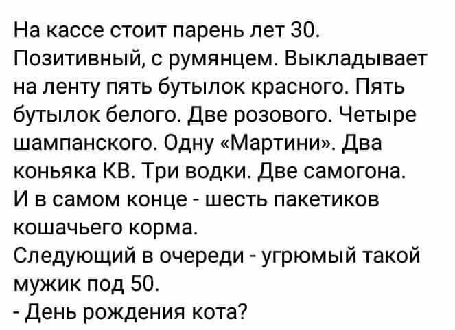 На кассе стоит парень лет 30 Позитивный с румянцем Выкладывает на ленту пять бутылок красного Пять бутылок белого Две розового Четыре шампанского Одну Мартини Два коньяка КБ Три водки Две самогона И в самом конце шесть пакетиков кошачьего корма Следующий в очереди угрюмый такой мужик под 50 день рождения кота