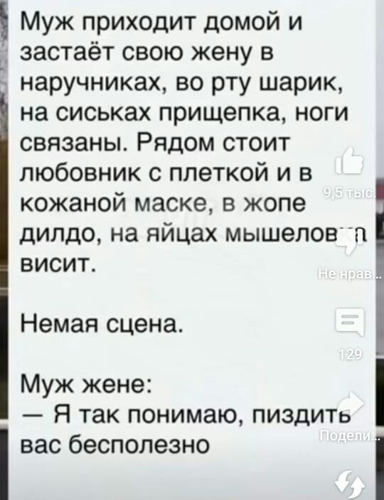 Муж приходит домой и застаёт свою жену в наручниках во рту шарик на сиськах прищепка ноги связаны Рядом стоит любовник с плеткой и в кожаной маске в жопе дилдо на яйцах мышеловп висит Немая сцена Муж жене Я так понимаю пиздить вас бесполезно