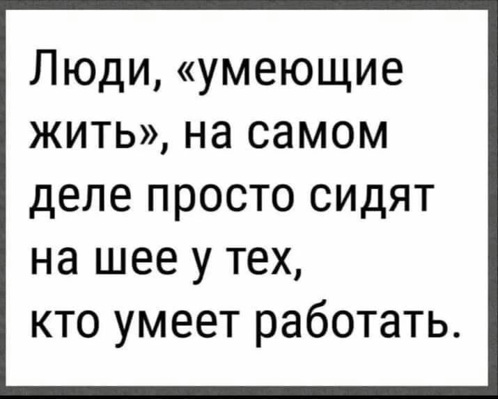 Люди умеющие жить на самом деле просто сидят на шее у тех кто умеет работать