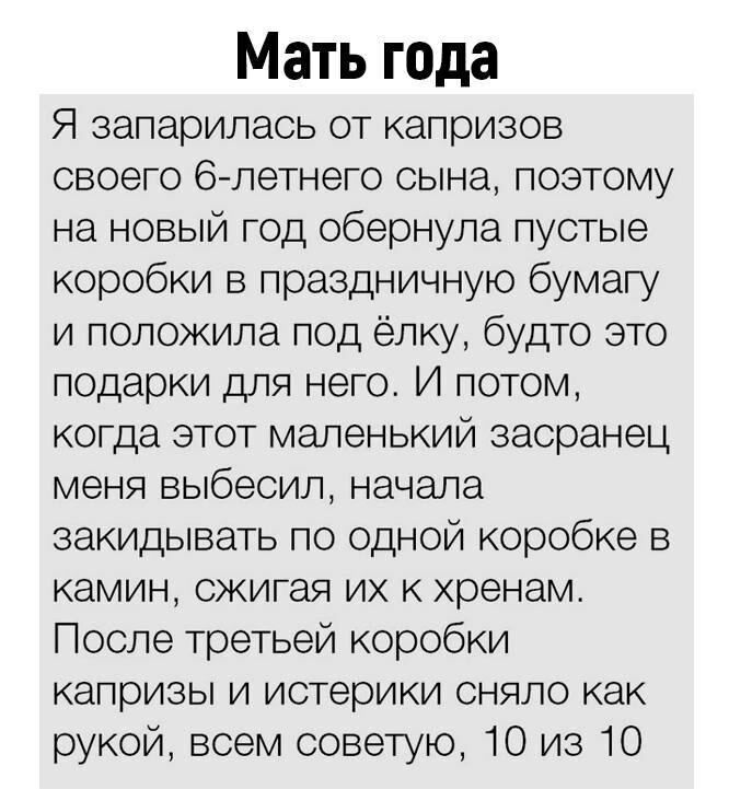 Мать года Я запарилась от капризов своего 63 летнего сына поэтому на новый год обернула пустые коробки в праздничную бумагу и положила под ёлку будто это подарки для него И потом когда этот маленький засранец меня выбесил начала закидывать по одной коробке в камин сжигая их к хренам После третьей коробки капризы и истерики сняло как рукой всем советую 10 из 10