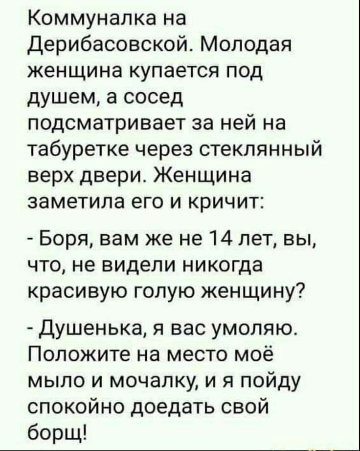 Коммуналка на Дерибасовской Молодая женщина купается под душем а сосед подсматривает за ней на табуретке через стеклянный верх двери Женщина заметила его и кричит Боря вам же не 14 лет вы что не видели никогда красивую голую женщину Душенька я вас умоляю Положите на место моё мыло и мочалку и я пойду спокойно доедать свой борщ