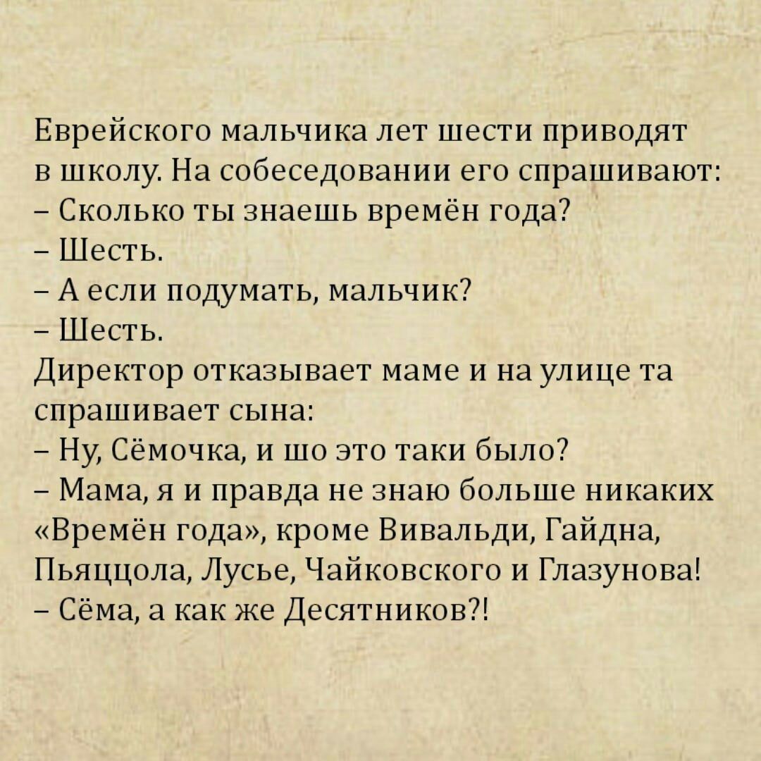 Еврейского мальчика лет шести приводят в школу На собеседовании его спрашивают Сколько ты знаешь времён года Шеьгь А если подумать мальчик А Шесть Директор отказывает маме и на улице та спрашивает сына Ну Сёмачка и то это гцки были Мама я и правда не знаю больше никаких Времён года кроме Вивальди Гайдна Пьяццола Лусье Чайкцвскпго и Глазунцва Сёма как же Десятников
