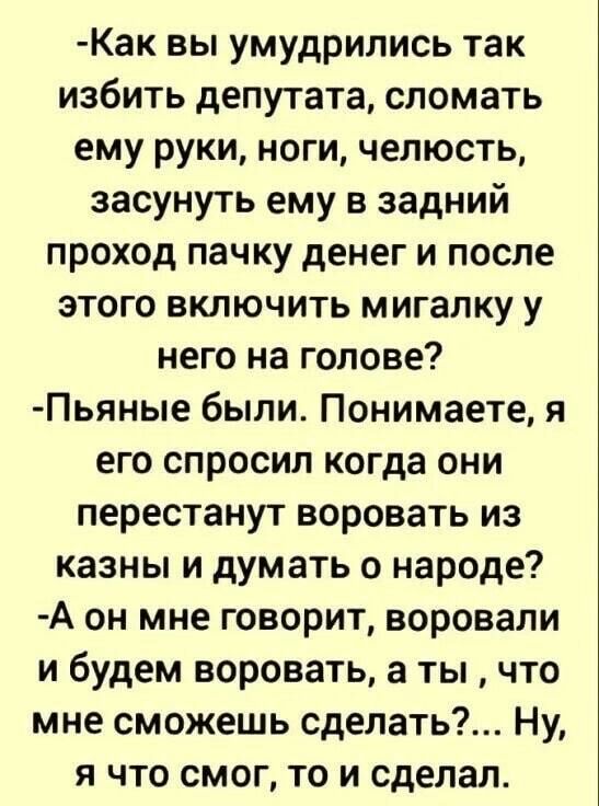 Как вы умудрились так избить депутата сломать ему руки ноги челюсть засунуть ему в задний проход пачку денег и после этого включить мигапку у него на голове Пьяные были Понимаете я его спросил когда они перестанут воровать из казны и думать о народе А он мне говорит воровали и будем воровать а ты что мне сможешь сделать Ну я что смог то и сделал