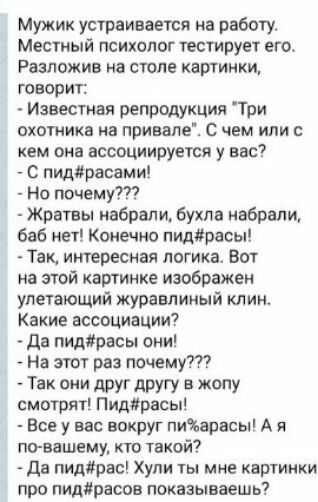 Мужик устраивается на работу Местный психолог тестирует его Разложив на столе картинки говорит Известная репродукция Три охотника на привале с чем или с кем она ассоциируется у вас С пидраоами Но почему Жратвы набрали бухла набрали баб нет Конечно пидйрасы Так интересная логика Вот на этой картинке изображен улетающий журавпиный клин Какие ассоциации Да пидрасы они На этот раз почему Так они друг 