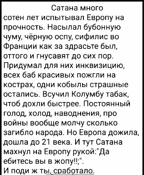 Сатана много сотен лет испытывал Европу на прочность Насыпап бубонную чуму чёрную оспу сифилис во Франции как за здрасьте был оттого и гнусавят до сих пор Придумал для них инквизицию всех баб красивых пожгли на кострах одни кобылы страшные остались Всучил Колумбу табак чтоб дохпи быстрее Постоянный голод холод наводнения про войны вообще молчу сколько загибло народа Но Европа дожила дошла до 21 ве