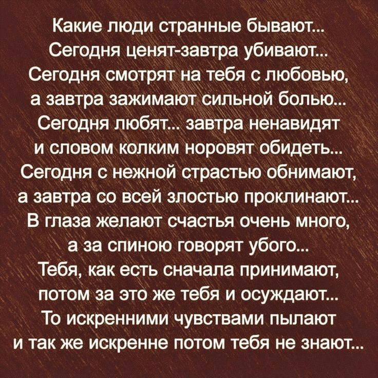 Какие люди странные бывают Сегодня ценятзавтра убивают Сегодня смотрят на тебя с любовью а завтра зажимают сильной болью Сегодня любят завтра ненавидят И СПОВОМ КОПКИМ НОРОВЯТ обидеть Сегодня нежной страстью обнимают а завтра 60 всей ЗПОСТЬЮ ПрОКЛИНаЮТ В ГПЗЗЗ ЖЭПЗЮТ счастья очень МНОГО а за СПИНОЮ ГОВОрЯТ УБОП Тебя как есть сначала принимают потом за это же тебя и осуждают То искренними чувствами