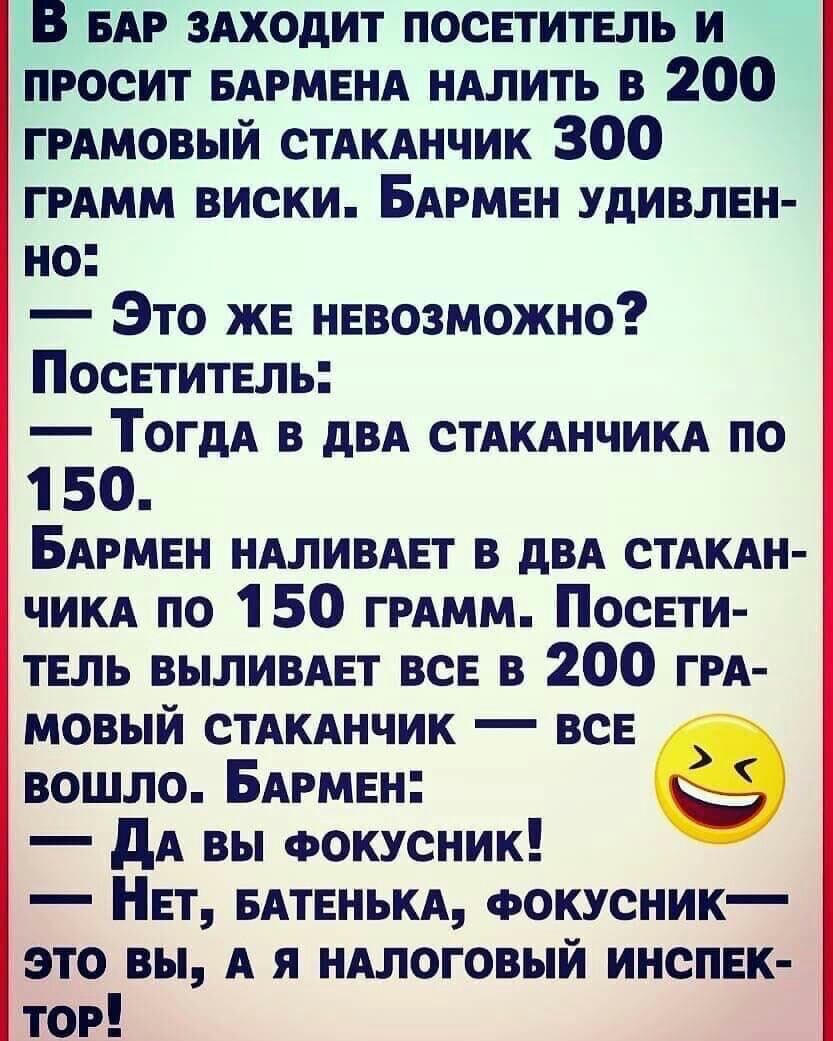 В БАР ЗАХОДИТ посетитель и просит БАРМЕНА идлить в 200 ГРАМОВЫЙ стАкднчик 300 ГРАММ виски Бирмен Удивлен но Это же невозможно Посетитель ТОГДА в двд СТАКАНЧИКА по 1 50 БАРМЕН ндливдет в двд стдкдн чикд по 150 ГРАММ Посети тель выливдет все в 200 ги мовый стдкднчик все вошло БАРМЕН дА вы ФОКУСНИК Нет едтенькд Фокусник это вы А я иАлоговый инспек тог