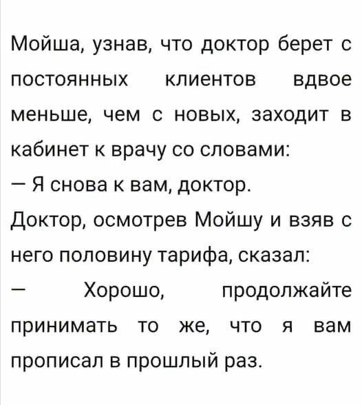 Мойша узнав что доктор берет с постоянных клиентов вдвое меньше чем с новых заходит в кабинет к врачу со словами Я снова к вам доктор Доктор осмотрев Мойшу и взяв с него половину тарифа сказал Хорошо продолжайте принимать то же что я вам прописал в прошлый раз
