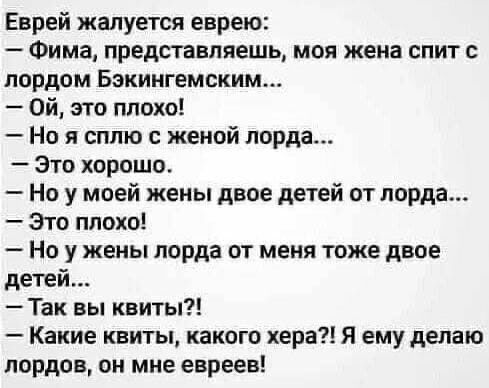 Еврей жалуется еврею Фима представляешь моя жена спит с лордом Бакингемским ой это плохо Но я сплю женой лорда Это хорошо Но у моей жены двое детей от лорда Это плохо Но у жены лорда от меня тоже двое детей Так вы квиты Какие квиты какого хера Я ему делаю лордов он мне евреев