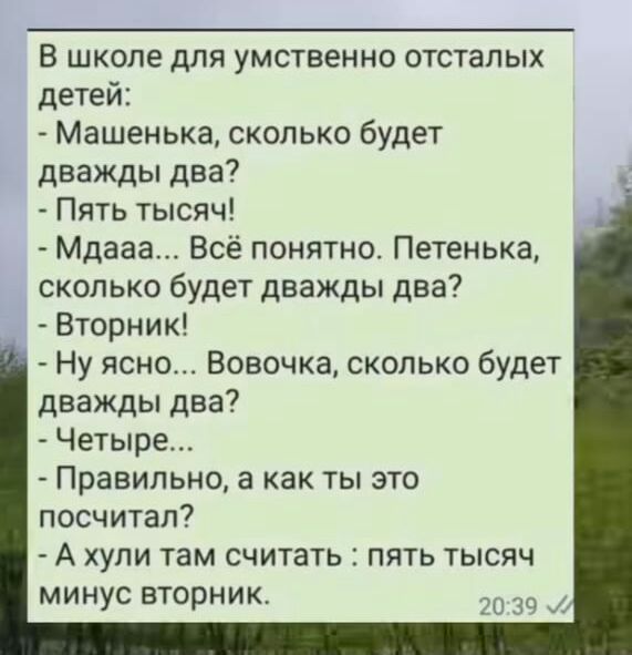 В школе для умственно отсталых детей Машенька сколько будет дважды два Пять тысяч Мдааа Всё понятно Петенька сколько будет дважды два Вторник Ну ясно Вовочка сколько будет дважды два Четыре Правильно а как ТЫ ЭТО посчитал А хули там считать пять тысяч минус вторник РЦ Ё