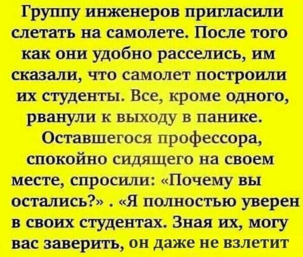 Груішу инженеров пригласили слетать на самолете После того как они удобно расселись им сказали что самолет построили их студенты Все кроме одного рванули К ВЫХОДУ В панике Оставшегося профессора спокойно сидящего на своем месте спросили Почему вы остались Я полностью уверен в своих студентах Зная их могу вас заверить ОН даже не ВЗЛЭТИТ