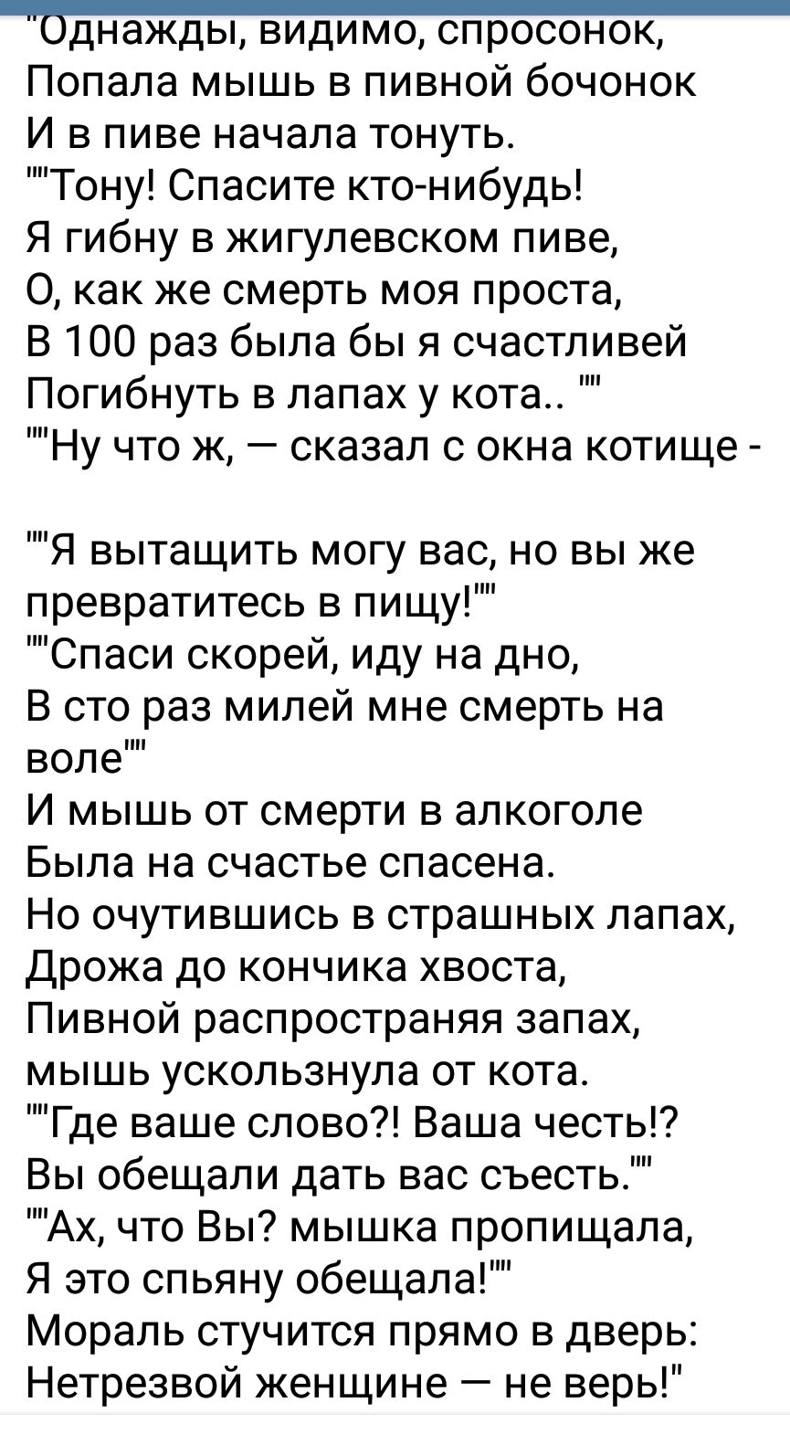 Попала мышь в пивной бочонок И в пиве начала тонуть Тону Спасите кто нибудь Я гибну в жигулевском пиве О как же смерть моя проста В 100 раз была бы я счастливей Погибнуть в лапах у кота Ну что ж сказал с окна котище Я вытащить могу вас но вы же превратитесь в пищу Спаси скорей иду на дно В сто раз милей мне смерть на воле И мышь от смерти в алкоголе Была на счастье спасена Но очутившись в страшных