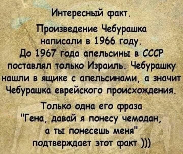Интересный факт Произведение Чебурашка написали в 1966 году До 1967 года апельсины в СССР поставим только Израиль Чебурашку нашли в ящике апельсинами а значит Чебурашка еврейского происхождения Только одно его фраза Гена давай я понесу чемодан а ты понесешь меня _ подтверждает этот факт