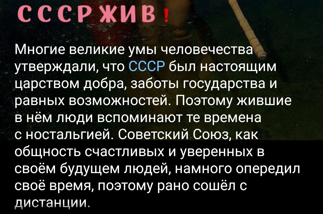 сссржив Многие великие умы человечествае утверждали что СССР был настоящим царством добра заботы государства и равных возможностей Поэтому жившие в нём пюди вспоминают те времена с ностальгией Советский Союз как общность счастливых и уверенных в своём будущем людей намного опередил своё время поэтому рано ссшёп с дИСТЭНЦИИ