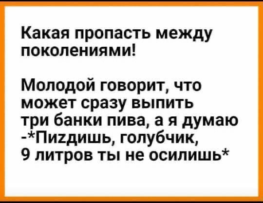Какая пропасть между поколениями Молодой говорит что может сразу выпить три банки пива а я думаю Пи1дишь голубчик 9 литров ты не осилишь