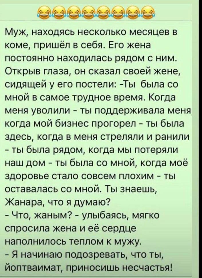 Муж находясь несколько месяцев в коме пришёл в себя Его жена постоянно находилась рядом с ним Открыв глаза он сказал своей жене сидящей у его постели Ты была со мной в самое трудное время Когда меня уволили ты поддерживала меня когда мой бизнес прогорел ты была здесь когда в меня стреляли и ранили ты была рядом когда мы потеряли наш дом ты была со мной когда моё здоровье стало совсем плохим ты ост