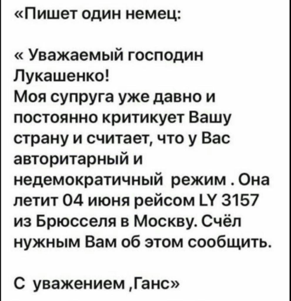 Пишет ОДИН немец Уважаемый господин Лукашенко Моя супруга уже давно и постоянно критикует Вашу страну и считает что у Вас авторитарный и недемократичный режим Она летит 04 июня рейсом Ц 3157 из Брюсселя в Москву Счёп нужным Вам об этом сообщить С уважением Ганс