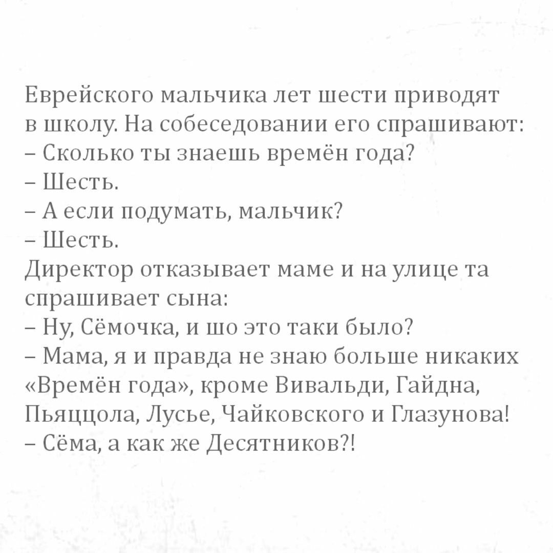 Еврейского мальчика лет шести приводят в школу На собеседовании его спрашивают Сколько ты знаешь времён года Шесгь А если подумать мальчик ШЕСТЬ Директор отказывает маме и на улице та спрашивает сына Ну Сёмичка и то это таки было Мам я и правда не знаю больше никаких Времён года кроме Вивальди Гайдна Пьяццага Лусье Чайкцвскцго и Глазунцва Сёма как же Десятников