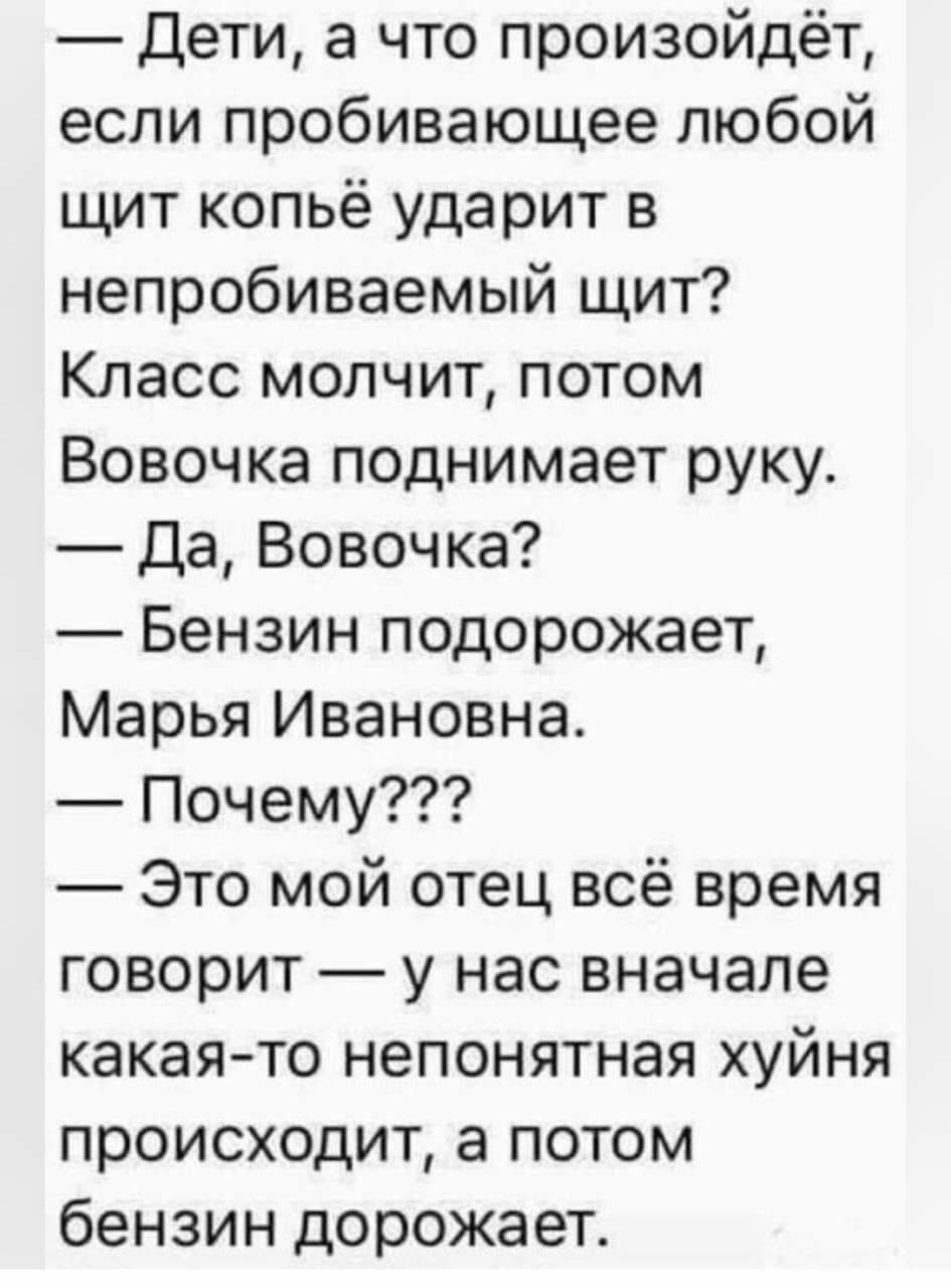 дети а что произойдёт если пробивающее любой щит копьё ударит в непробиваемый щит Класс молчит потом Вовочка поднимает руку да Вовочка Бензин подорожает Марья Ивановна Почему Это мой отец всё время говорит у нас вначале какаято непонятная хуйня происходит а потом бензин дорожает
