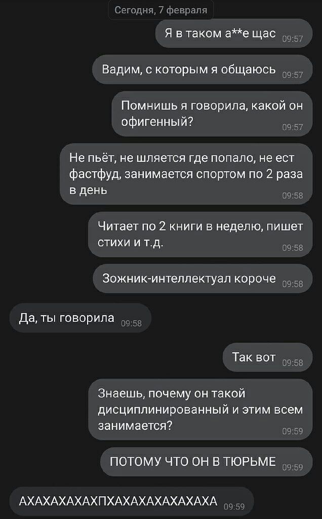 с мн Я в таком ае щас Ь Вадим которым и общаюсь Помнишь я говорила какой он офигенный 7 Не пьёт не шпяется где попало не ест Фастфуд занимается спортом по 2 раза в день Читает по 2 книги в неделю пишет стихи и тд за Зожникинтеппектуал короче _ Да ты говорила Так вит Знаешь почему он такой дисциплинированный и этим всем занимается ПОТОМУ ЧТО ОН В ТЮРЬМЕ АХАХАХАХАХПХАХАХАХАХАХАХА