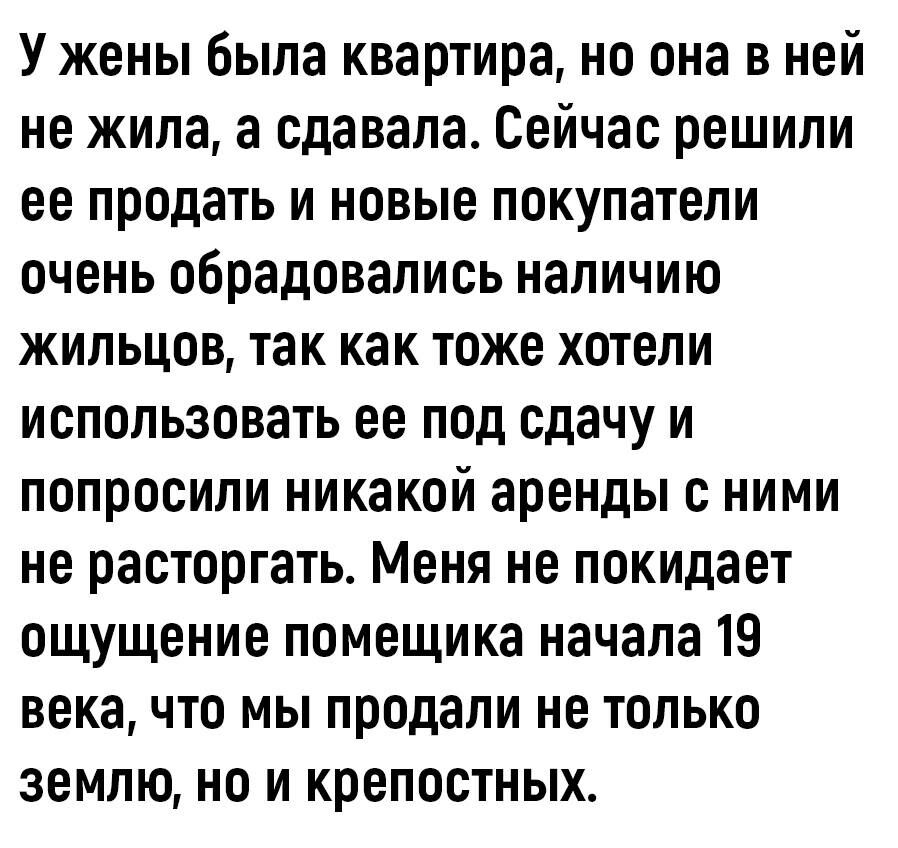 У жены была квартира но она в ней не жила а сдавала Сейчас решили ее продать и новые покупатели очень обрадовались наличию жильцов так как тоже хотели использовать ее под сдачу и попросили никакой аренды с ними не расторгать Меня не покидает ощущение помещика начала 19 века что мы продали не только землю но и крепостных