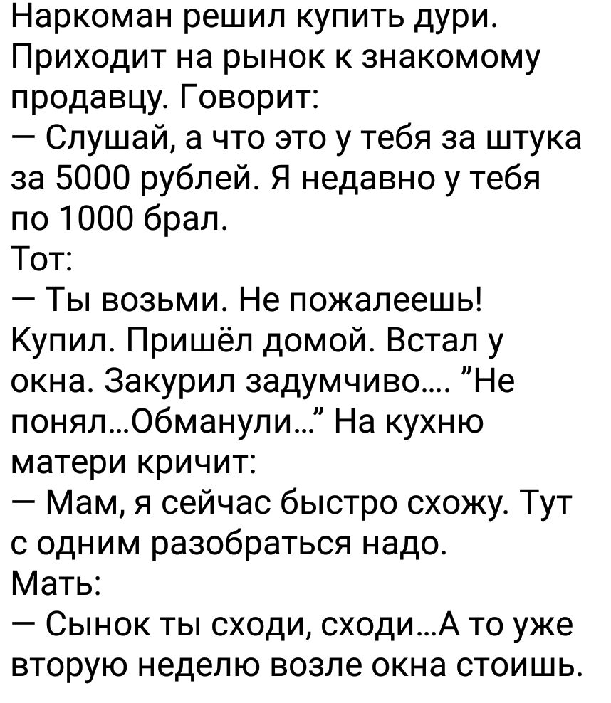 Наркоман решил купить дури Приходит на рынок к знакомому продавцу Говорит Слушай а что это у тебя за штука за 5000 рублей Я недавно у тебя по 1000 брал Тот Ты возьми Не пожалеешь Купил Пришёл домой Встап у окна Закурип задумчиво Не понялОбманули На кухню матери кричит Мам я сейчас быстро схожу Тут с одним разобраться надо Мать Сынок ты сходи сходиА то уже вторую неделю возпе окна стоишь