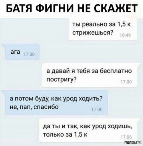 БАТЯ ФИГНИ НЕ СКАЖЕТ ты реально за 15 к стрижешься ага а давай я тебя за бесплатно постригу а потом буду как урод ходить не пап спасибо да ты и так как урод ходишь ТОЛЬКО за 15 К