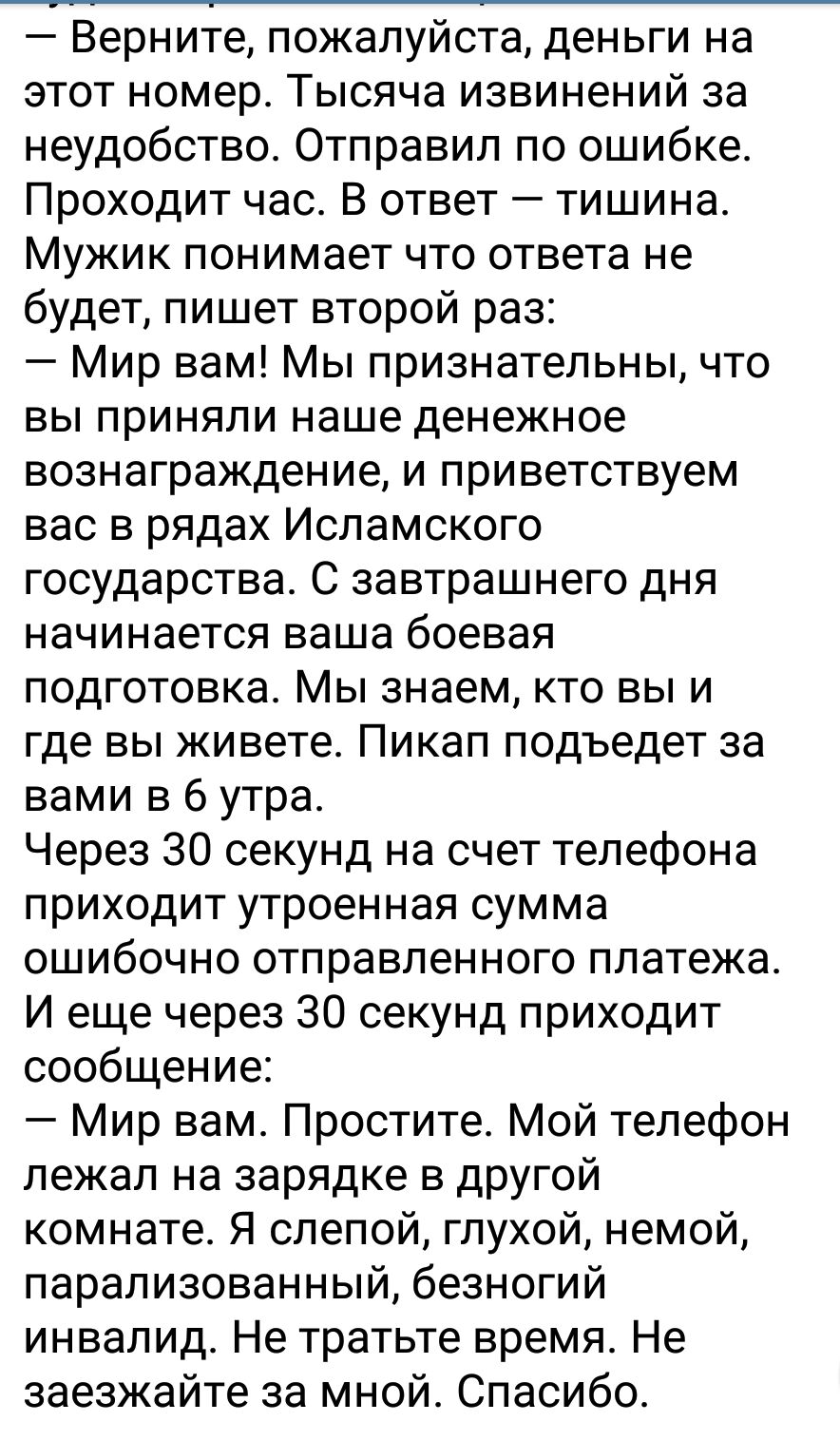 Верните пожалуйста деньги на этот номер Тысяча извинений за неудобство Отправил по ошибке Проходит час В ответ тишина Мужик понимает что ответа не будет пишет второй раз Мир вам Мы признательны что вы приняли наше денежное вознаграждение и приветствуем вас в рядах Исламского государства С завтрашнего дня начинается ваша боевая подготовка Мы знаем кто вы и где вы живете Пикап подъедет за вами в 6 у