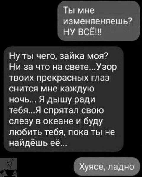 Ты мне изменяетешь НУ ВОЁН Ну ты чего зайка моя Ни за что на светеУзор твоих прекрасных глаз снится мне каждую ночь Я дышу ради тебя спрятал свою слезу в океане и буду любить тебя пока ты не найдёшь её
