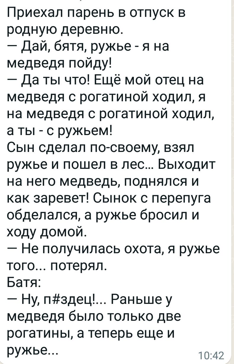 Приехал парень в отпуск в родную деревню Дай бятя ружье я на медведя пойду Да ты что Ещё мой отец на медведя с рогатиной ходил я на медведя рогатиной ходил а ты с ружьем Сын сделал по своему взял ружье и пошел в лес Выходит на него медведь поднялся и как заревет Сынок с перепуга обделался а ружье бросил и ходу домой Не получилась охота я ружье того потерял Батя Ну пздец Раньше у медведя было тольк