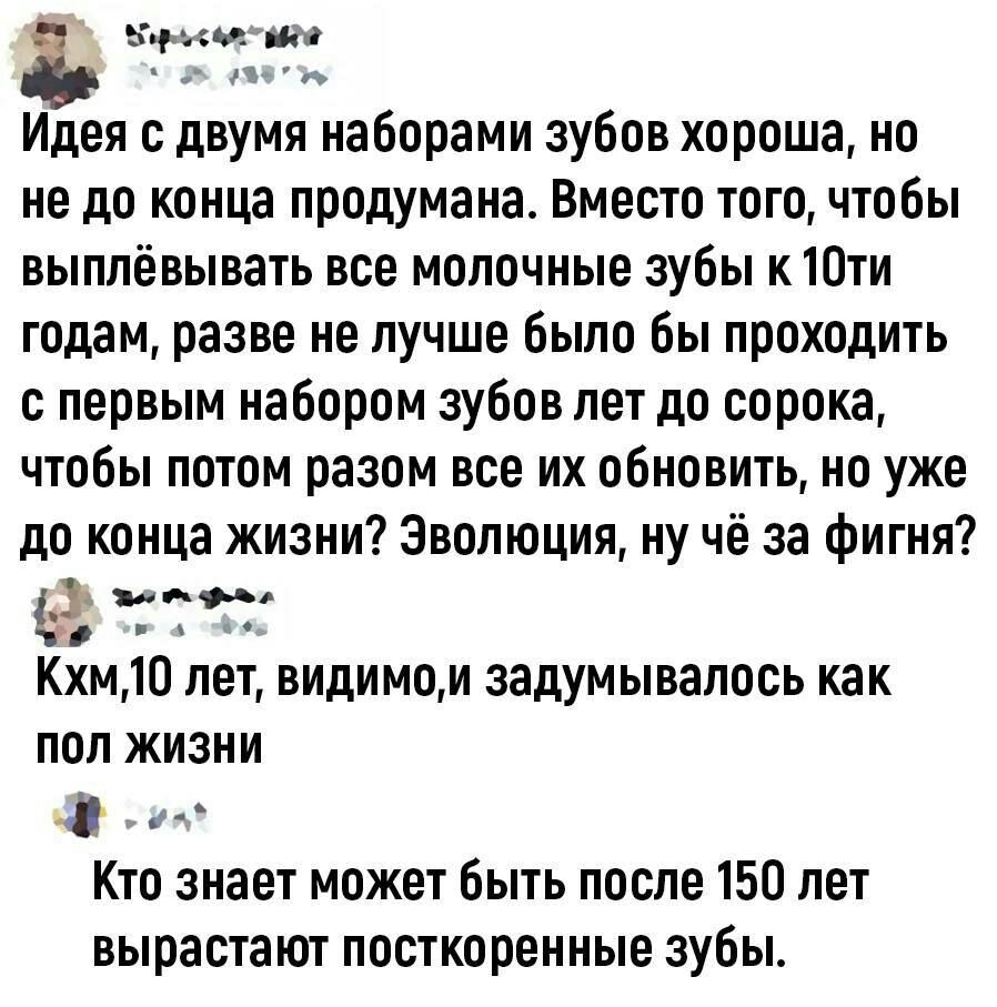 выма Идея двумя наборами зубов хороша но не до конца продумана Вместо того чтобы выппёвывать все молочные зубы к Юти годам разве не лучше было бы проходить с первым набором зубов лет до сорока чтобы потом разом все их обновить но уже до конца жизни Эволюция ну чё за фигня д Кхм 10 лет видимо и задумывалось как пол жизни и Кто знает может быть после 150 лет вырастают посткоренные зубы