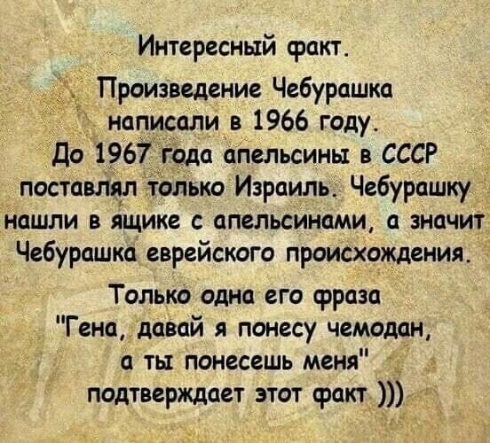 Интересный факт Произведение Чебурашка написали в 1966 году До 1967 года апельсины в СССР _ поставлял только Израиль Чебурашку нашли в ящике апельсинами а значит Чебурашка еврейского происхождения Только одна его фраза Гена давай я понесу чемодан а ты понесешь меня _ подтверждает этот факт _