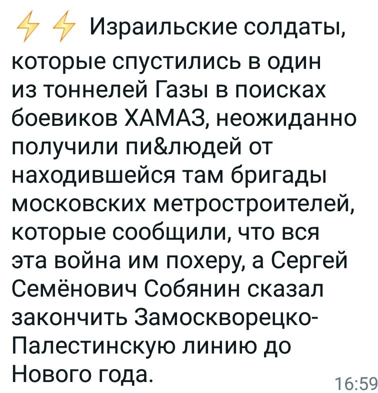 7 Израильские солдаты которые спустились в один из тоннелей Газы в поисках боевиков ХАМАЗ неожиданно получили пилюдей от находившейся там бригады московских метростроителей которые сообщили что вся эта война им похеру а Сергей Семёнович Собянин сказал закончить Замоскворецко Палестинскую линию до Нового года 1659