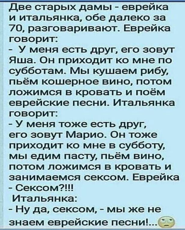 Две старых дамы еврейка и итальянка обе далеко за 70 разговаривают Еврейка говорит У меня есть друг его зовут Яша Он приходит ко мне по субботам Мы кушаем рибу пьём кошерное вино потом ложимся в кровать и поём еврейские песни Итальянка говорит У меня тоже есть друг его зовут Марио Он тоже приходит ко мне в субботу мы едим пасту пьём вино потом ложимся в кровать и занимаемся сексом Еврейка Сексом И