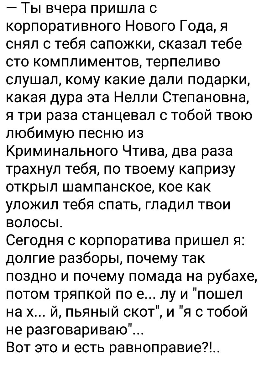 Ты вчера пришла с корпоративного Нового Года я снял с тебя сапожки сказал тебе сто комплиментов терпеливо слушал кому какие дапи подарки какая дура эта Нелли Степановна я три раза станцевал с тобой твою любимую песню из Криминального Чтива два раза трахнул тебя по твоему капризу открыл шампанское кое как уложил тебя спать гладил твои волосы Сегодня с корпоратива пришел я долгие разборы почему так 