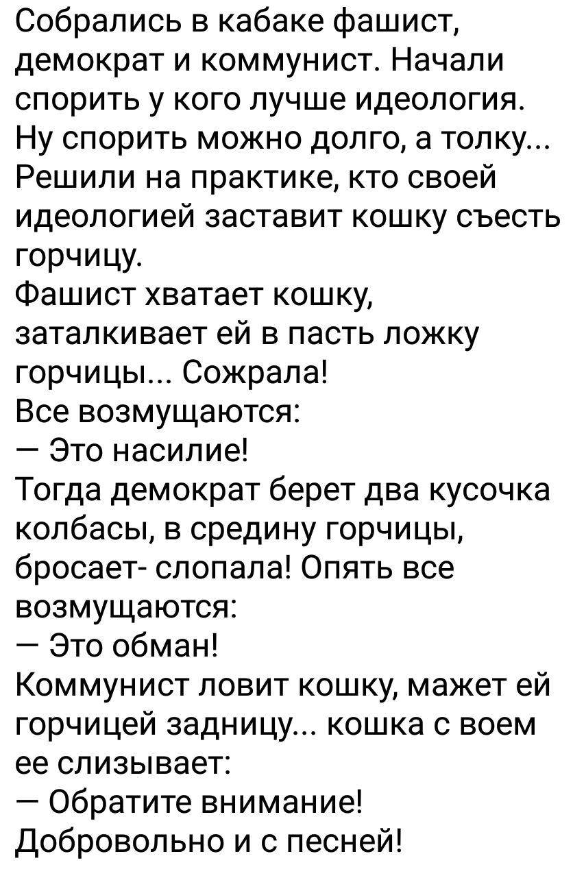 Собрались в кабаке фашист демократ и коммунист Начали спорить у кого лучше идеология Ну спорить можно долго а толку Решили на практике кто своей идеологией заставит кошку съесть горчицу Фашист хватает кошку заталкивает ей в пасть ложку горчицы Сожрапа Все возмущаются Это насилие Тогда демократ берет два кусочка колбасы в средину горчицы бросает спопала Опять все возмущаются Это обман Коммунист лов