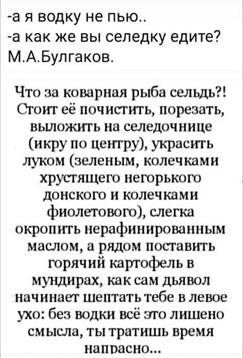а я водку не пью а как же вы селедку едите МАБулгаков Что за коварная рыба сельдь Сгоит её почисгить порезать вьшожть на селедочнице икру по центру украсть луком зеленым колечками хрусгящего негорькою донского и колечками фиолетового слегка окропить нерафинированным маслом а рядом поставить горячий картофель в мундирах как сам дьявол начинает шептать тебе в левое ухо без водки всё эго лишено смысл