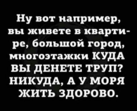 Ну вот например вы живете в кварти ре большой город многоэтажки КУДА ВЫ дЕНЕТЕ ТРУП НИКУДА А У МОРЯ жить ЗДОРОВО