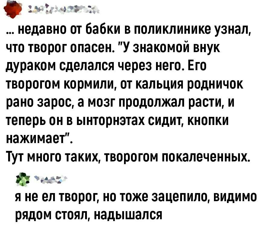 ч 3 недавно от бабки в поликлинике узнал что творог опасен У знакомой внук дураком сделался через него Его ТВПРПГПМ КПРМИПИ 0 КЗЛЬЦИЯ родничок рано зарос а мозг продолжал расти и теперь он в ынториэтах сидит кнопки нажимает ТУТ МНПГП таких ТВЩЮГОМ покалеченных не я не ел творог но тоже зацепило видимо рядом стоял надышался