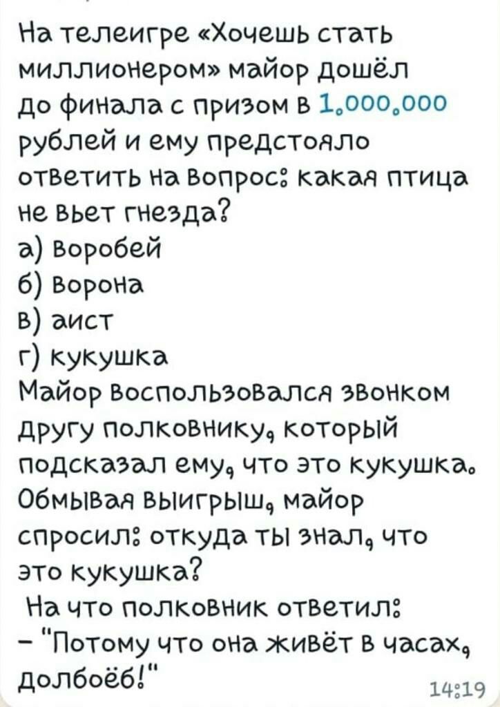 На телеигре Хочешь стать миллионером майор дошёл до финала с призом в 1000000 рублей и ему предстояло отзетить на Вопрос какая птица не вьет гнезда а Воробей б Ворона аист г кукушка Майор Воспользовалсд эзонком другу полковнику который подсказал ему что это кукушка обмывшч ВЫигрыш майор спросил откуда ты знал что это кукушка На что полковник ответил Потому что она живёт в часах долбоёб