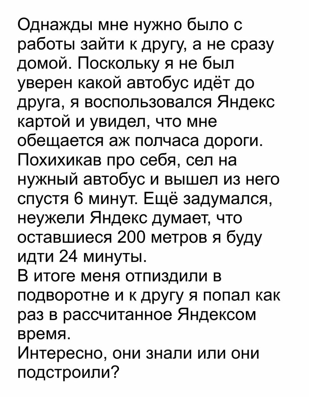 Однажды мне нужно было с работы зайти к другу а не сразу домой Поскольку я не был уверен какой автобус идёт до друга я воспользовался Яндекс картой и увидел что мне обещается аж полчаса дороги Похихикав про себя сел на нужный автобус и вышел из него спустя 6 минут Ещё задумался неужели Яндекс думает что оставшиеся 200 метров я буду идти 24 минуты В итоге меня отпиздипи в подворотне и к другу я поп