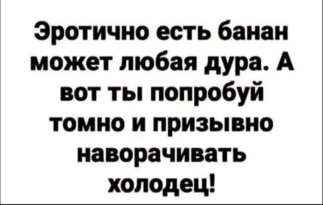 Эротично есть банан может любая дура А вот ты попробуй томно и призывно наворачивать холодец