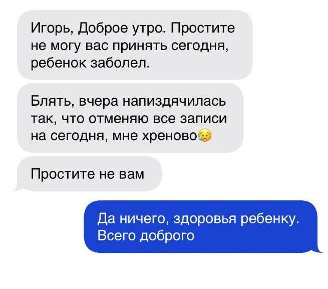 Игорь доброе утро Простите не могу вас принять сегодня ребенок заболел Блять вчера напиздячипась так что отменяю все записи на сегодня мне хреново Простите не вам Да ничего здоровья ребенку Всего доброго