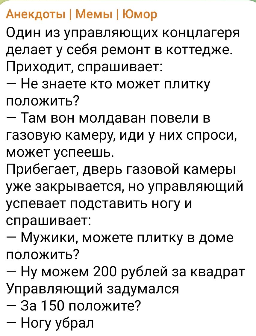 Анекдоты Мемы Юмор Один из управляющих концлагеря делает у себя ремонт в коттедже Приходит спрашивает Не знаете кто может плитку положить Там вон молдаван повели в газовую камеру иди у них спроси может успеешь Прибегает дверь газовой камеры уже закрывается но управляющий успевает подставить ногу и спрашивает Мужики можете плитку в доме положить Ну можем 200 рублей за квадрат Управляющий задумался 