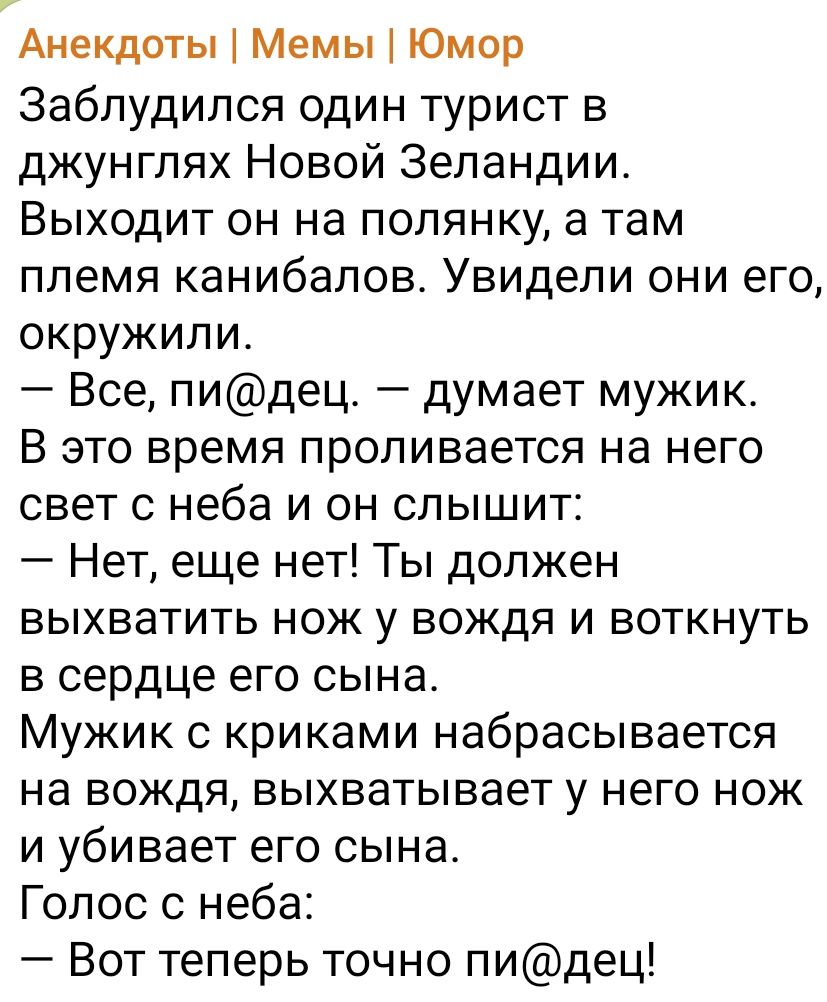 Анекдоты 1 Мемы Юмор Заблудился один турист в джунглях Новой Зеландии Выходит он на попянку а там племя канибалов Увидели они его окружили Все пидец думает мужик В это время проливается на него свет с неба и он слышит Нет еще нет Ты должен выхватить нож у вождя и воткнуть в сердце его сына Мужик с криками набрасывается на вождя выхватывает у него нож и убивает его сына Голос с неба Вот теперь точн